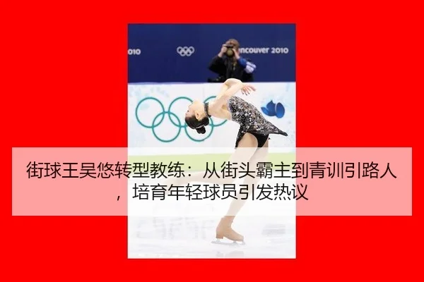 街球王吴悠转型教练：从街头霸主到青训引路人，培育年轻球员引发热议