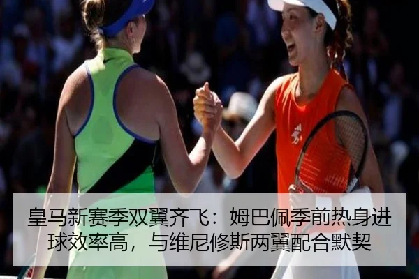 皇马新赛季双翼齐飞：姆巴佩季前热身进球效率高，与维尼修斯两翼配合默契