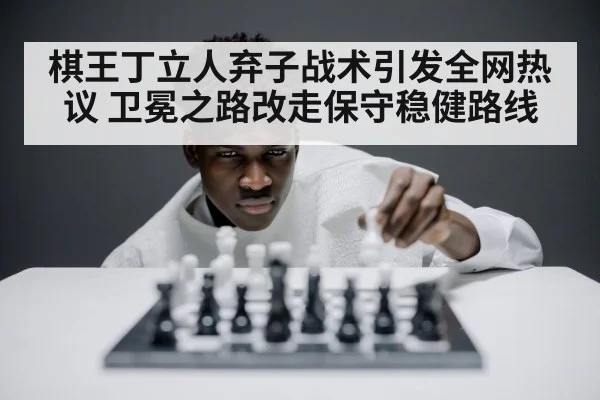 棋王丁立人弃子战术引发全网热议 卫冕之路改走保守稳健路线